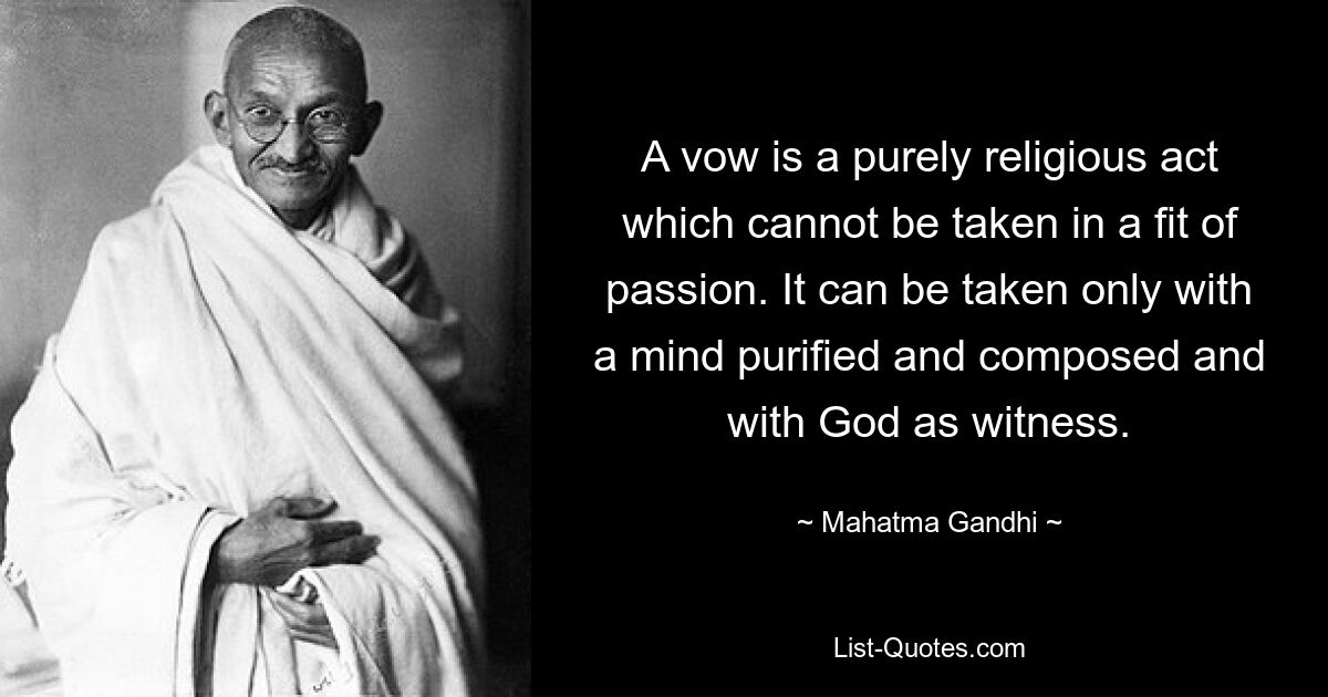 A vow is a purely religious act which cannot be taken in a fit of passion. It can be taken only with a mind purified and composed and with God as witness. — © Mahatma Gandhi