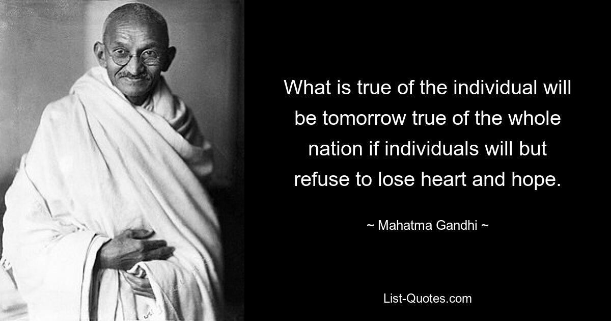 What is true of the individual will be tomorrow true of the whole nation if individuals will but refuse to lose heart and hope. — © Mahatma Gandhi