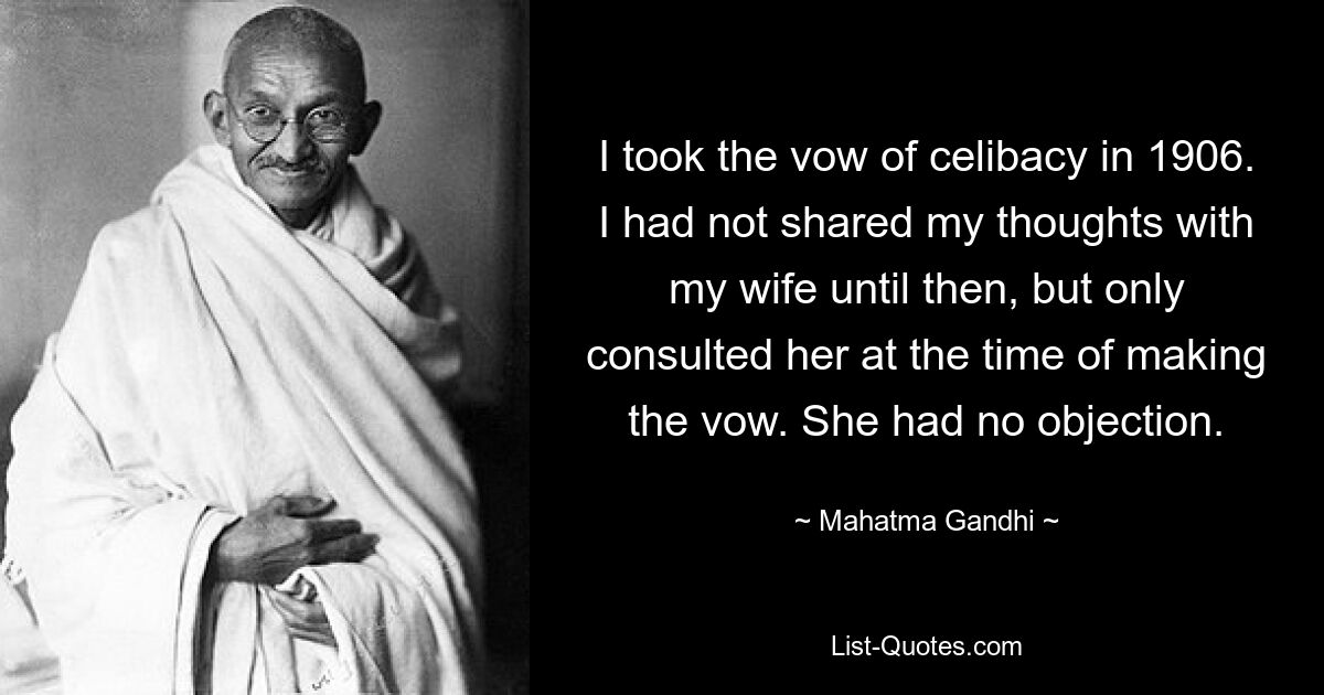 I took the vow of celibacy in 1906. I had not shared my thoughts with my wife until then, but only consulted her at the time of making the vow. She had no objection. — © Mahatma Gandhi