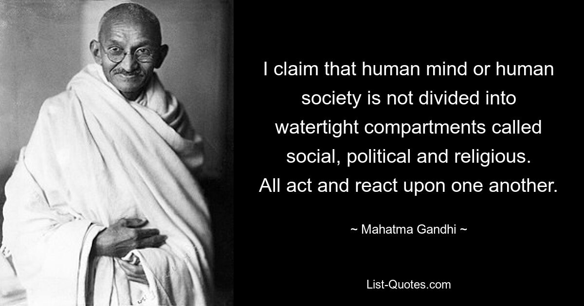 I claim that human mind or human society is not divided into watertight compartments called social, political and religious. All act and react upon one another. — © Mahatma Gandhi