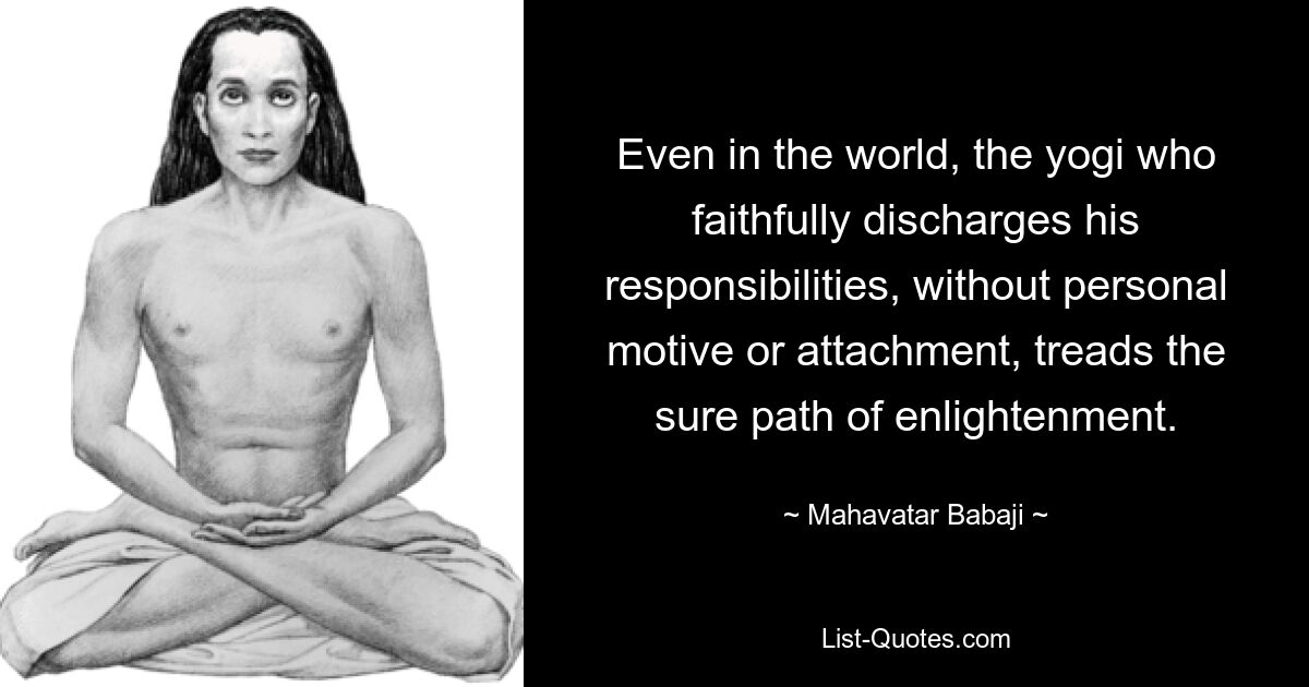 Even in the world, the yogi who faithfully discharges his responsibilities, without personal motive or attachment, treads the sure path of enlightenment. — © Mahavatar Babaji