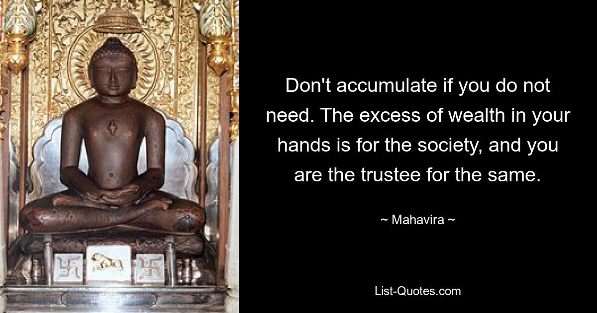 Don't accumulate if you do not need. The excess of wealth in your hands is for the society, and you are the trustee for the same. — © Mahavira