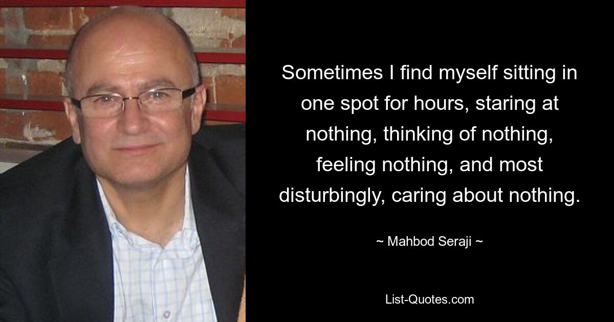 Sometimes I find myself sitting in one spot for hours, staring at nothing, thinking of nothing, feeling nothing, and most disturbingly, caring about nothing. — © Mahbod Seraji