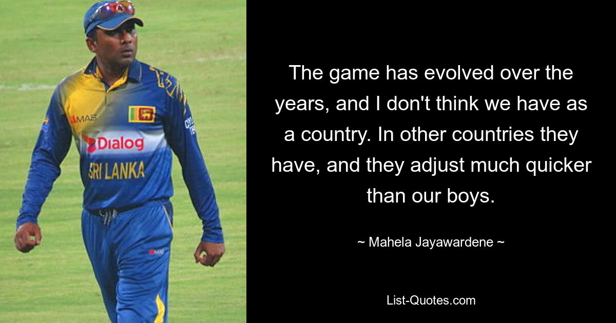 The game has evolved over the years, and I don't think we have as a country. In other countries they have, and they adjust much quicker than our boys. — © Mahela Jayawardene