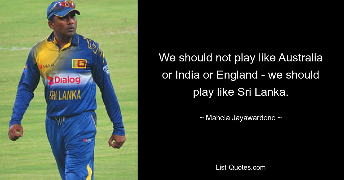 We should not play like Australia or India or England - we should play like Sri Lanka. — © Mahela Jayawardene