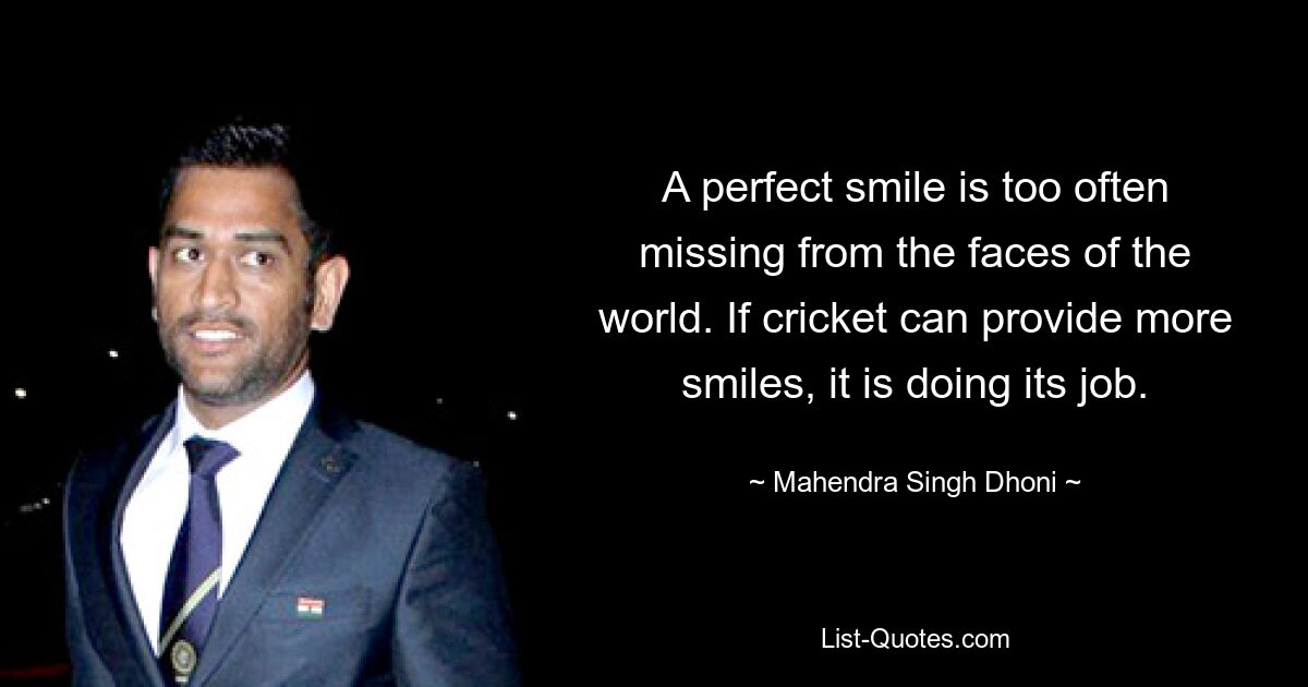 A perfect smile is too often missing from the faces of the world. If cricket can provide more smiles, it is doing its job. — © Mahendra Singh Dhoni