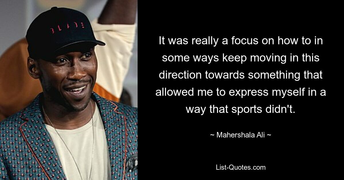 It was really a focus on how to in some ways keep moving in this direction towards something that allowed me to express myself in a way that sports didn't. — © Mahershala Ali