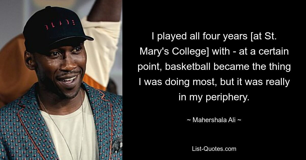 I played all four years [at St. Mary's College] with - at a certain point, basketball became the thing I was doing most, but it was really in my periphery. — © Mahershala Ali