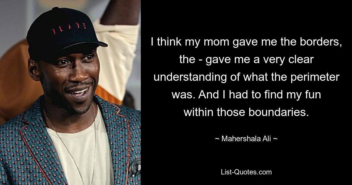 I think my mom gave me the borders, the - gave me a very clear understanding of what the perimeter was. And I had to find my fun within those boundaries. — © Mahershala Ali