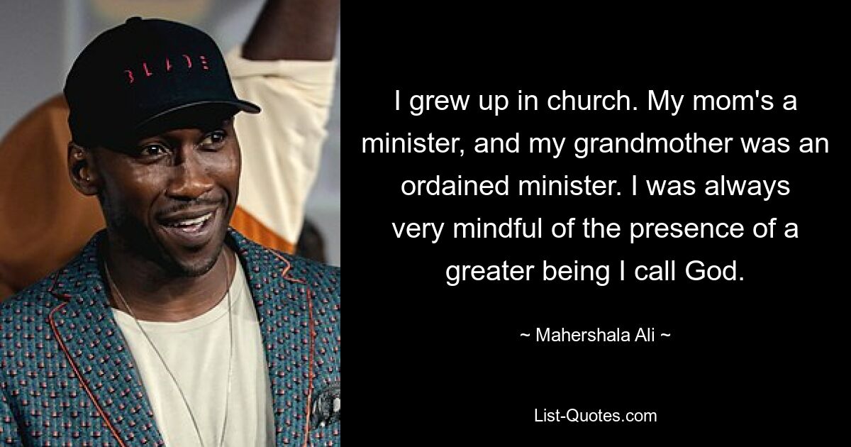 I grew up in church. My mom's a minister, and my grandmother was an ordained minister. I was always very mindful of the presence of a greater being I call God. — © Mahershala Ali