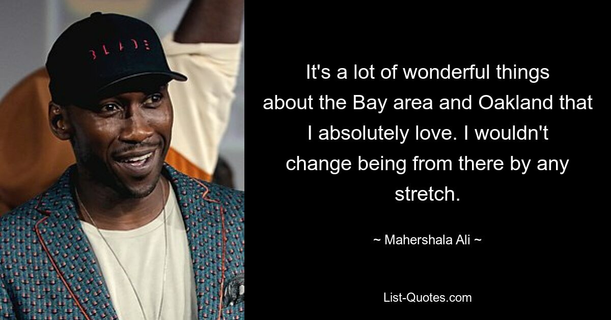 It's a lot of wonderful things about the Bay area and Oakland that I absolutely love. I wouldn't change being from there by any stretch. — © Mahershala Ali