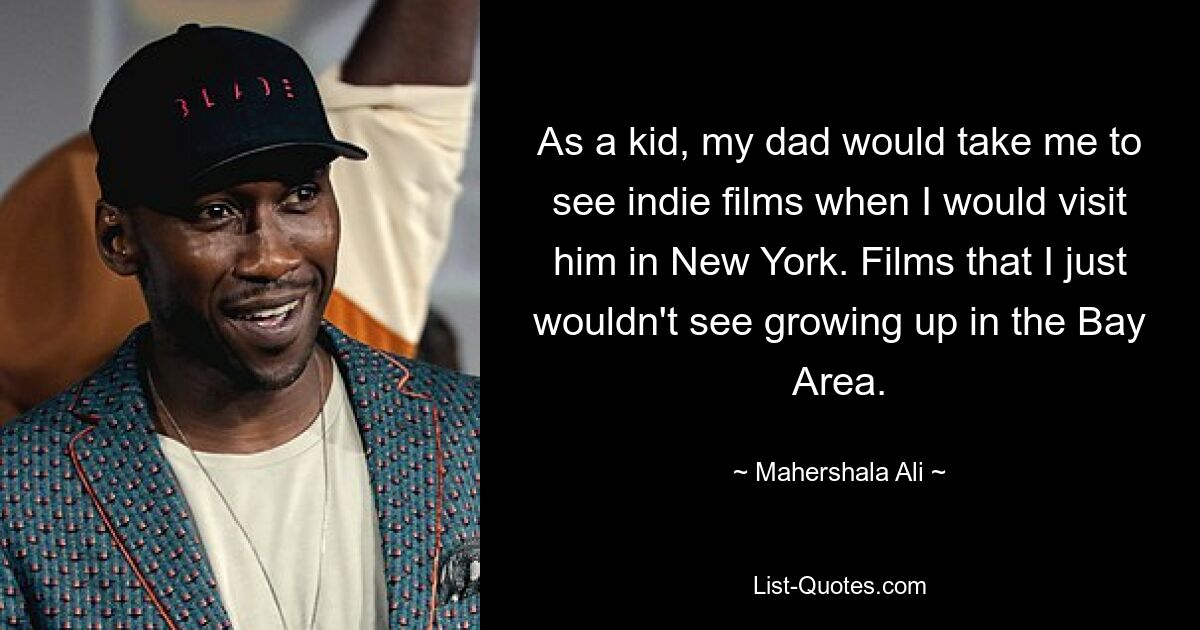 As a kid, my dad would take me to see indie films when I would visit him in New York. Films that I just wouldn't see growing up in the Bay Area. — © Mahershala Ali