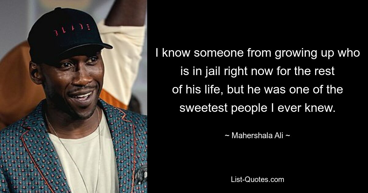 I know someone from growing up who is in jail right now for the rest of his life, but he was one of the sweetest people I ever knew. — © Mahershala Ali