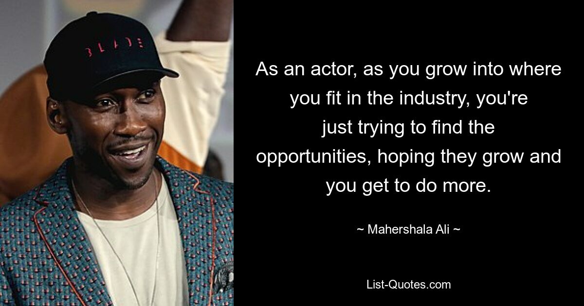 As an actor, as you grow into where you fit in the industry, you're just trying to find the opportunities, hoping they grow and you get to do more. — © Mahershala Ali