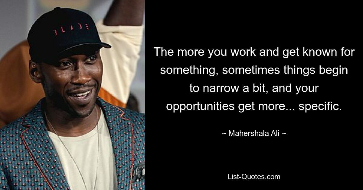 The more you work and get known for something, sometimes things begin to narrow a bit, and your opportunities get more... specific. — © Mahershala Ali