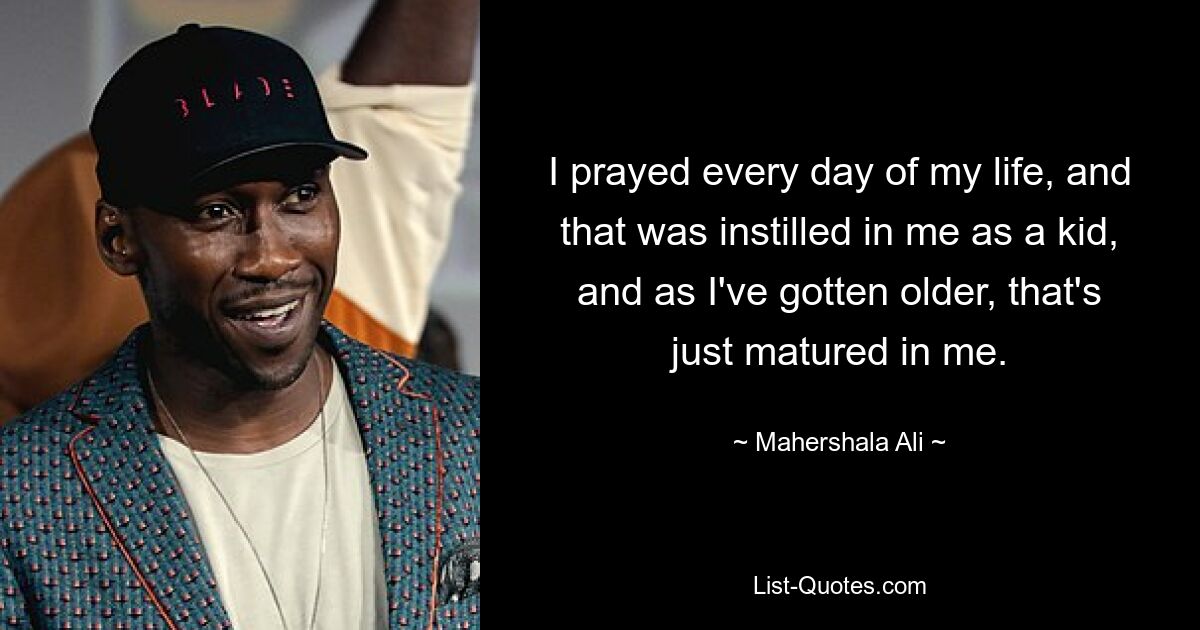 I prayed every day of my life, and that was instilled in me as a kid, and as I've gotten older, that's just matured in me. — © Mahershala Ali