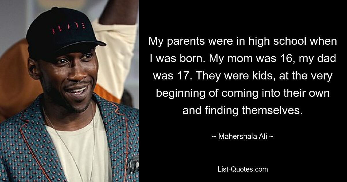 My parents were in high school when I was born. My mom was 16, my dad was 17. They were kids, at the very beginning of coming into their own and finding themselves. — © Mahershala Ali