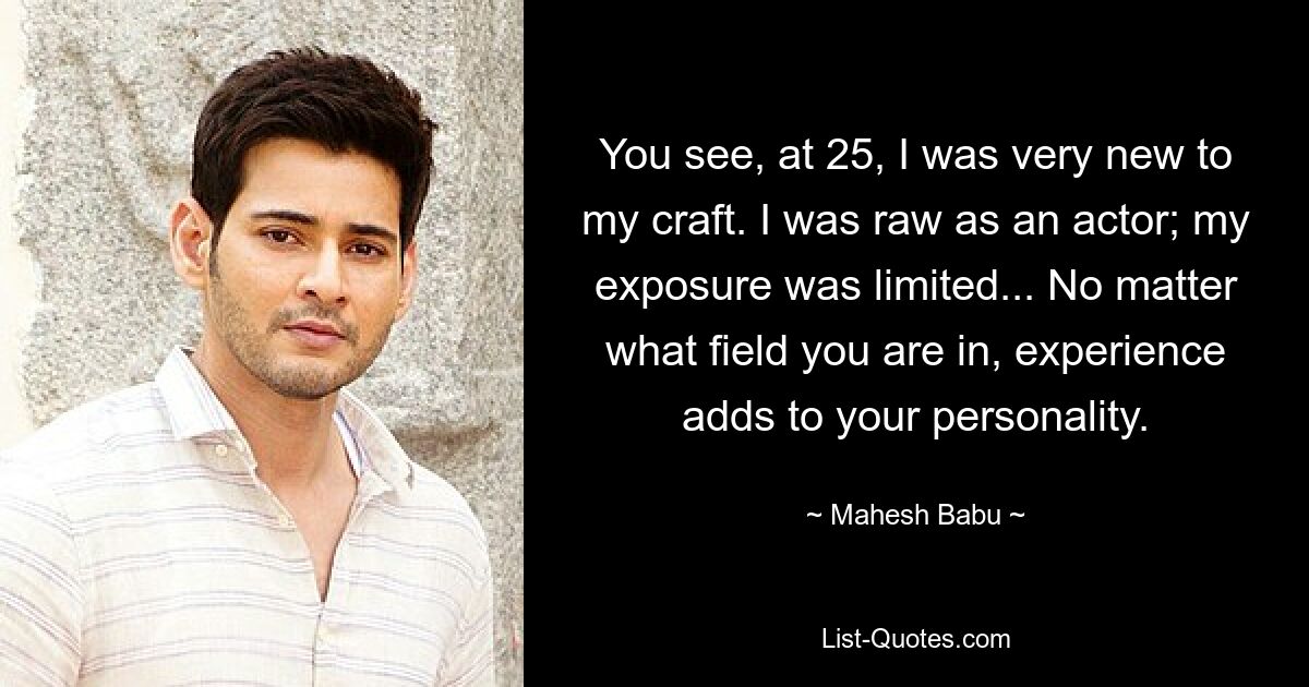 You see, at 25, I was very new to my craft. I was raw as an actor; my exposure was limited... No matter what field you are in, experience adds to your personality. — © Mahesh Babu