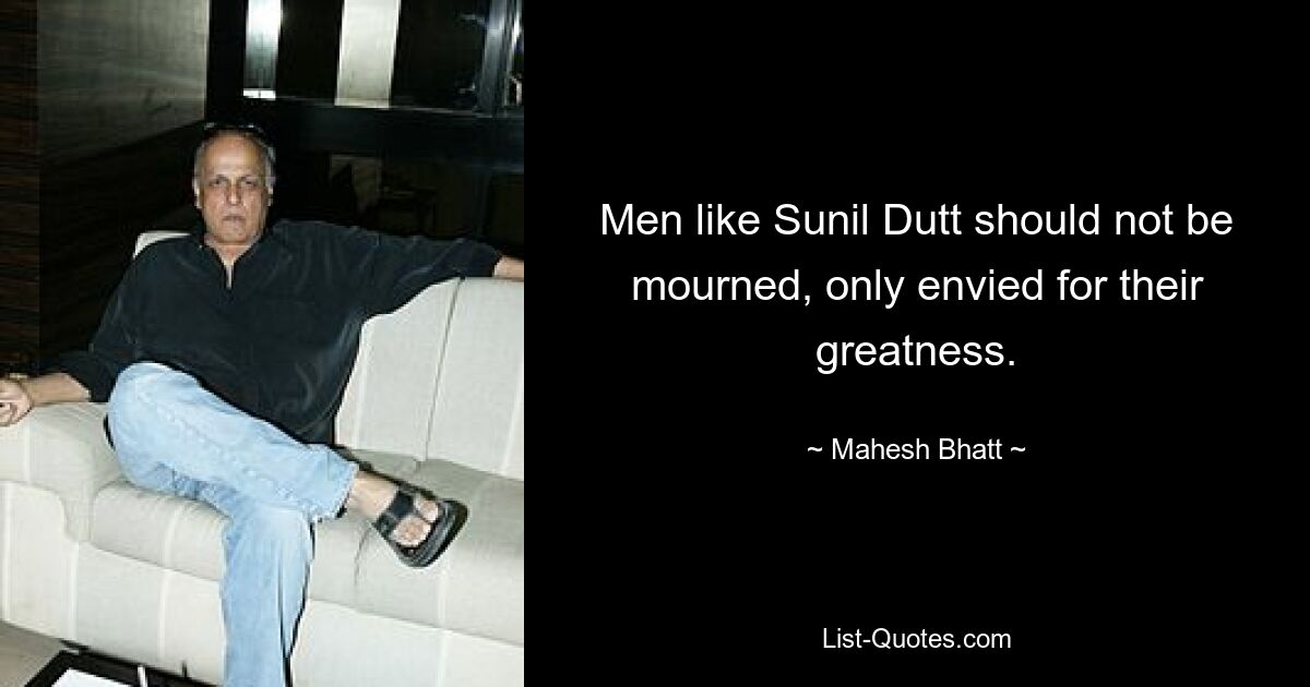 Men like Sunil Dutt should not be mourned, only envied for their greatness. — © Mahesh Bhatt