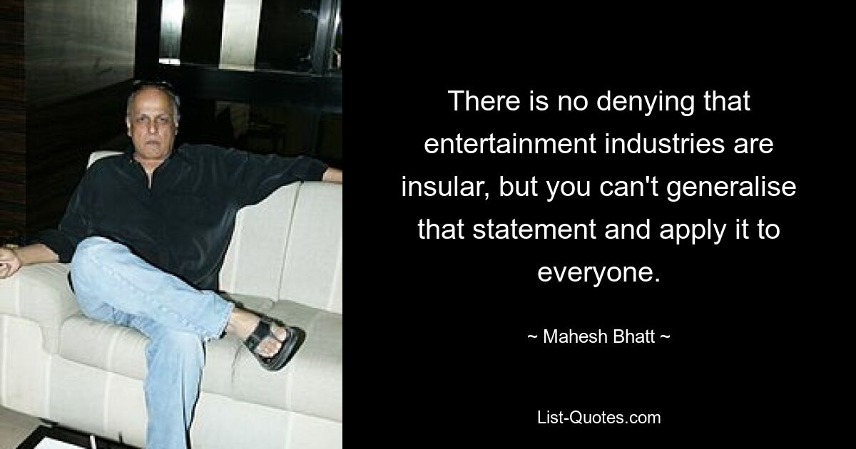 There is no denying that entertainment industries are insular, but you can't generalise that statement and apply it to everyone. — © Mahesh Bhatt