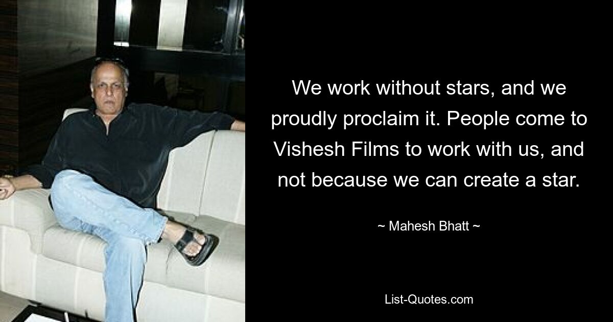 We work without stars, and we proudly proclaim it. People come to Vishesh Films to work with us, and not because we can create a star. — © Mahesh Bhatt