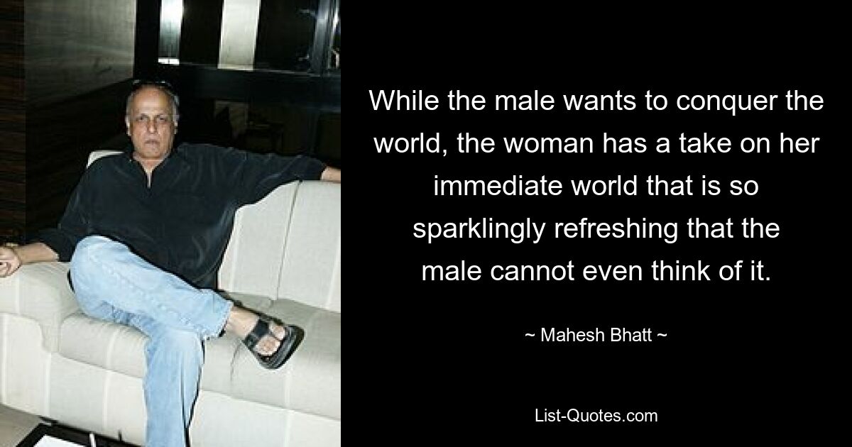 While the male wants to conquer the world, the woman has a take on her immediate world that is so sparklingly refreshing that the male cannot even think of it. — © Mahesh Bhatt