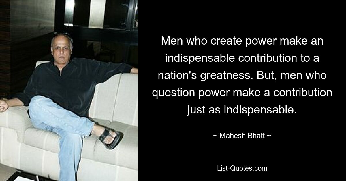 Men who create power make an indispensable contribution to a nation's greatness. But, men who question power make a contribution just as indispensable. — © Mahesh Bhatt