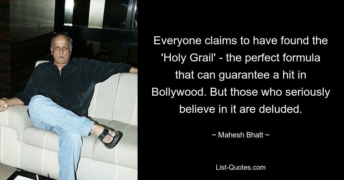 Everyone claims to have found the 'Holy Grail' - the perfect formula that can guarantee a hit in Bollywood. But those who seriously believe in it are deluded. — © Mahesh Bhatt