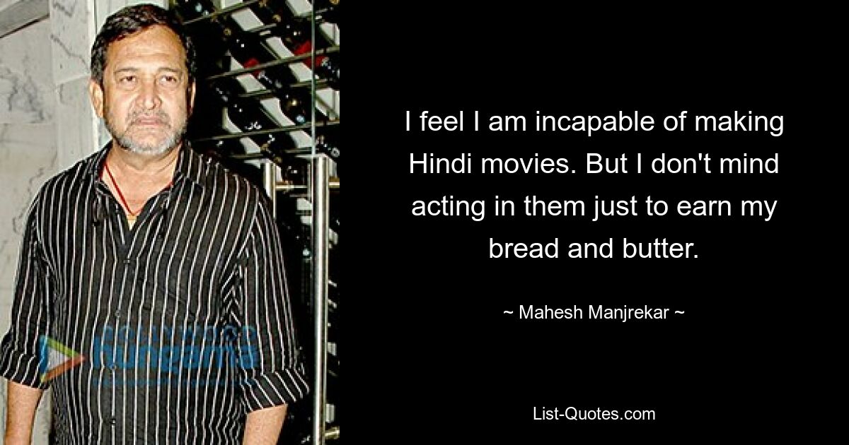 I feel I am incapable of making Hindi movies. But I don't mind acting in them just to earn my bread and butter. — © Mahesh Manjrekar