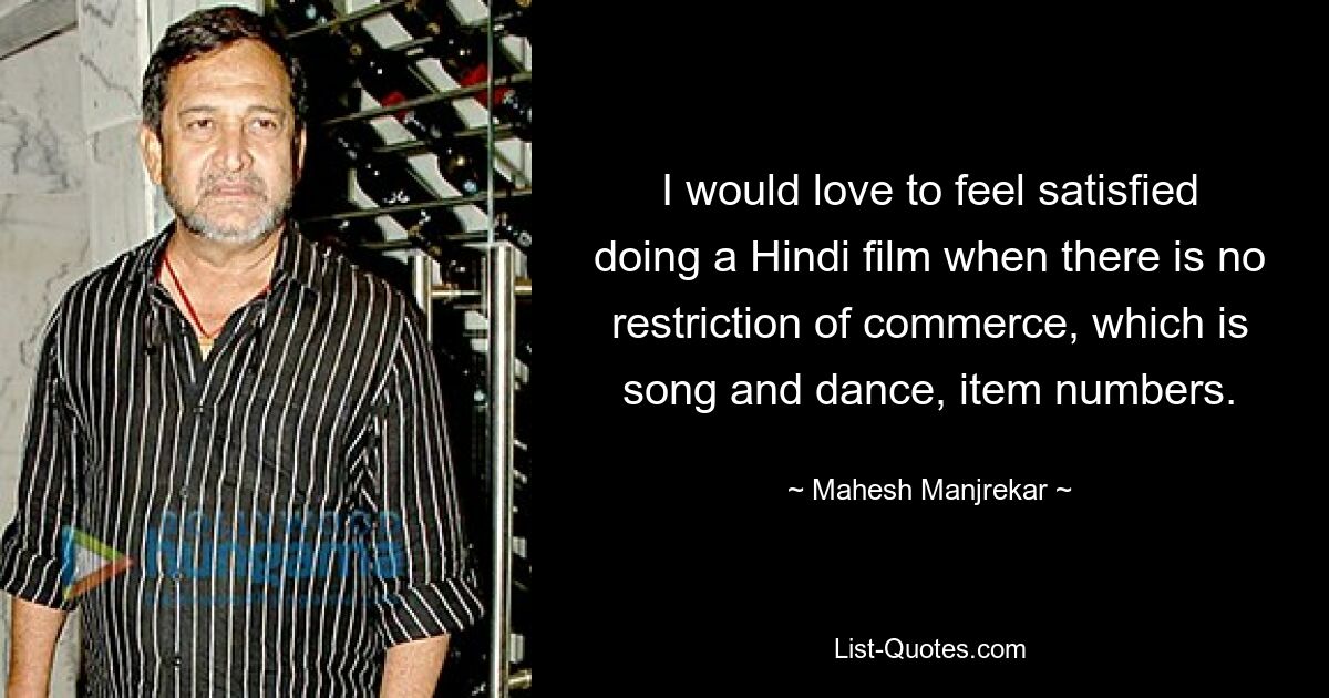 I would love to feel satisfied doing a Hindi film when there is no restriction of commerce, which is song and dance, item numbers. — © Mahesh Manjrekar