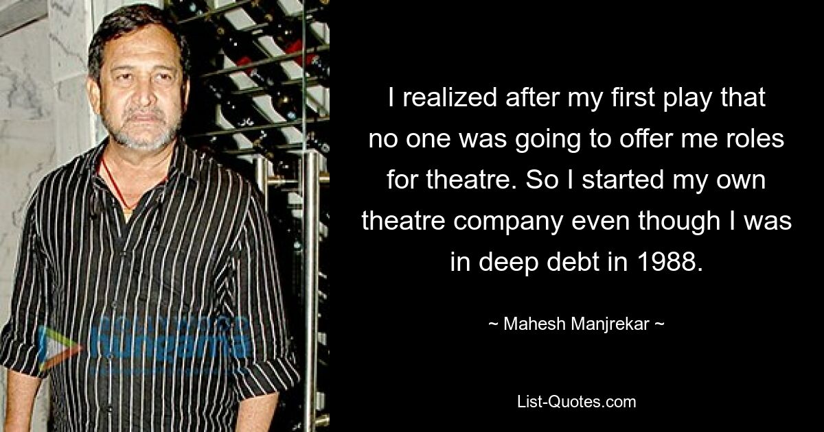 I realized after my first play that no one was going to offer me roles for theatre. So I started my own theatre company even though I was in deep debt in 1988. — © Mahesh Manjrekar