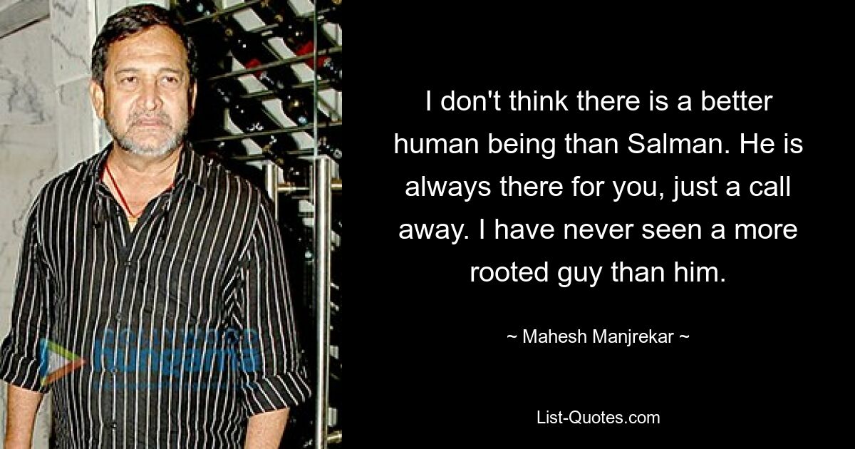 I don't think there is a better human being than Salman. He is always there for you, just a call away. I have never seen a more rooted guy than him. — © Mahesh Manjrekar