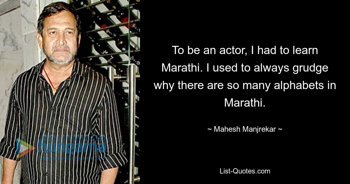 To be an actor, I had to learn Marathi. I used to always grudge why there are so many alphabets in Marathi. — © Mahesh Manjrekar