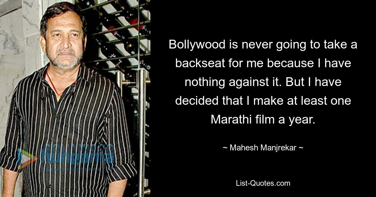 Bollywood is never going to take a backseat for me because I have nothing against it. But I have decided that I make at least one Marathi film a year. — © Mahesh Manjrekar