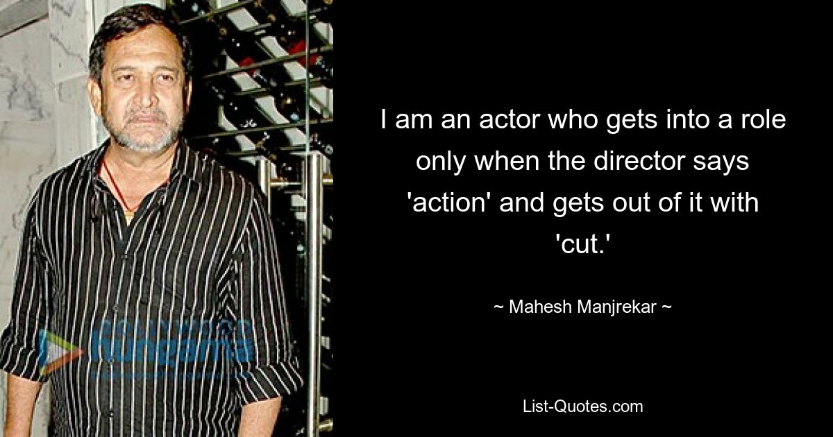 I am an actor who gets into a role only when the director says 'action' and gets out of it with 'cut.' — © Mahesh Manjrekar