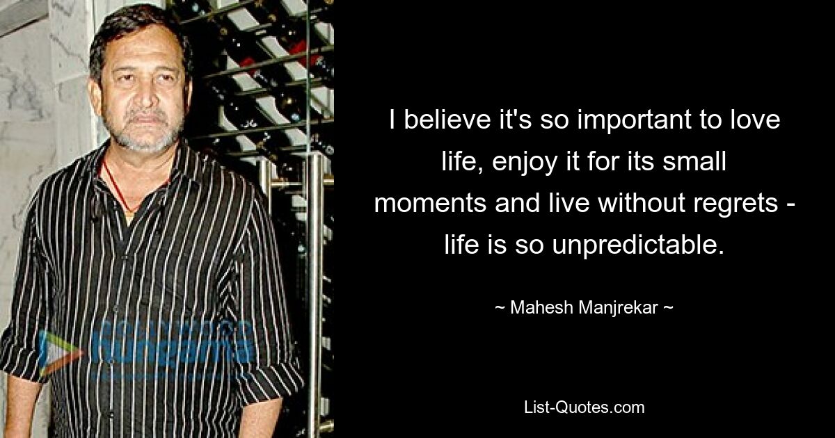 I believe it's so important to love life, enjoy it for its small moments and live without regrets - life is so unpredictable. — © Mahesh Manjrekar