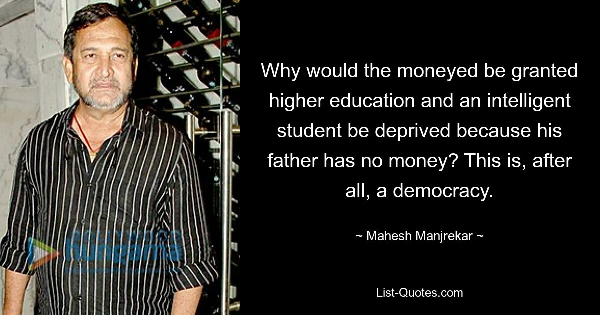 Why would the moneyed be granted higher education and an intelligent student be deprived because his father has no money? This is, after all, a democracy. — © Mahesh Manjrekar