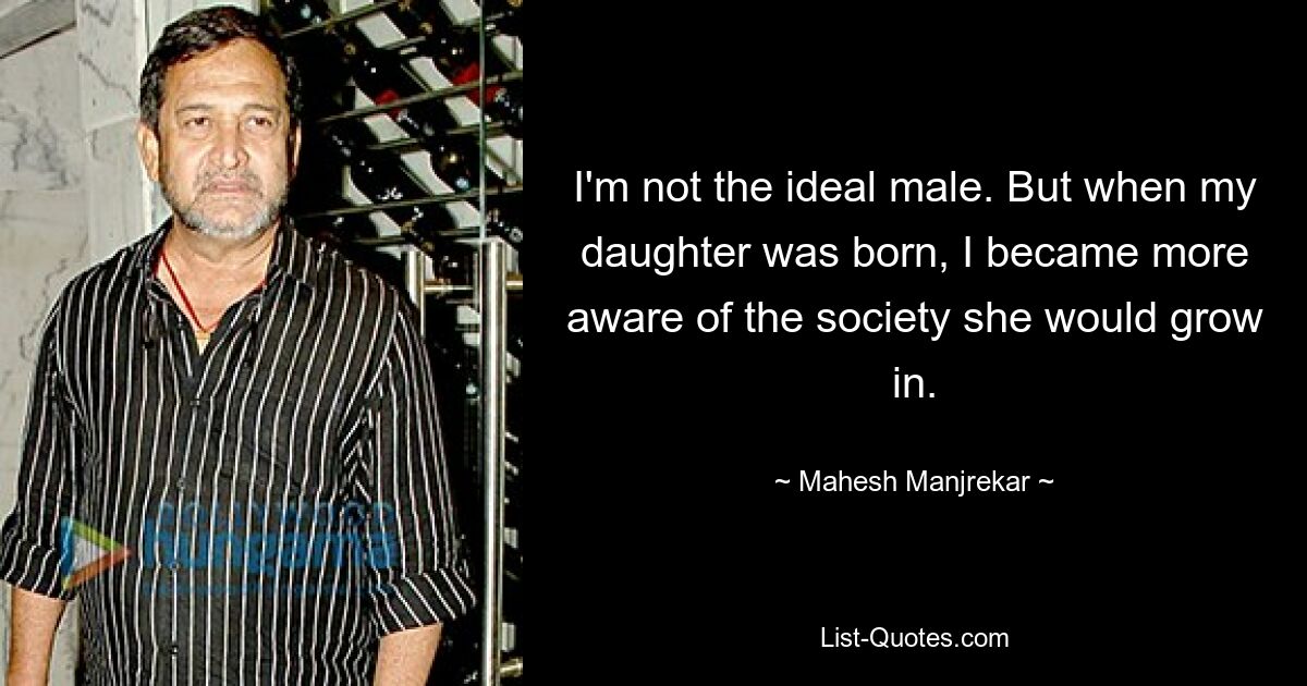 I'm not the ideal male. But when my daughter was born, I became more aware of the society she would grow in. — © Mahesh Manjrekar