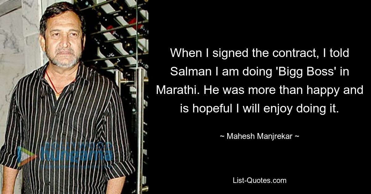 When I signed the contract, I told Salman I am doing 'Bigg Boss' in Marathi. He was more than happy and is hopeful I will enjoy doing it. — © Mahesh Manjrekar