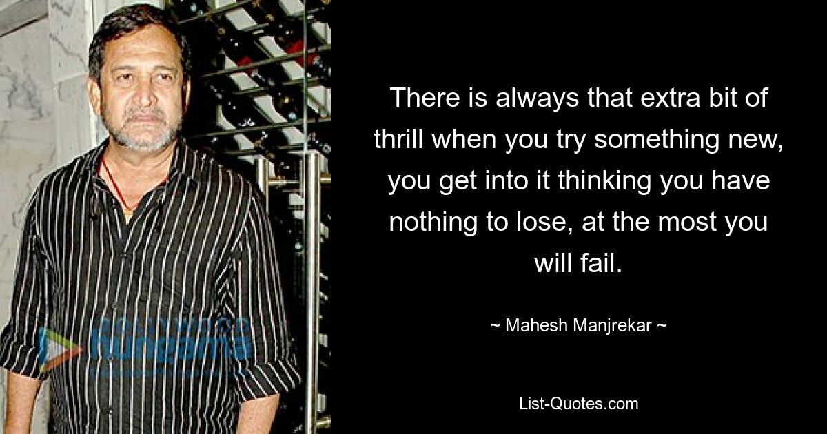 There is always that extra bit of thrill when you try something new, you get into it thinking you have nothing to lose, at the most you will fail. — © Mahesh Manjrekar