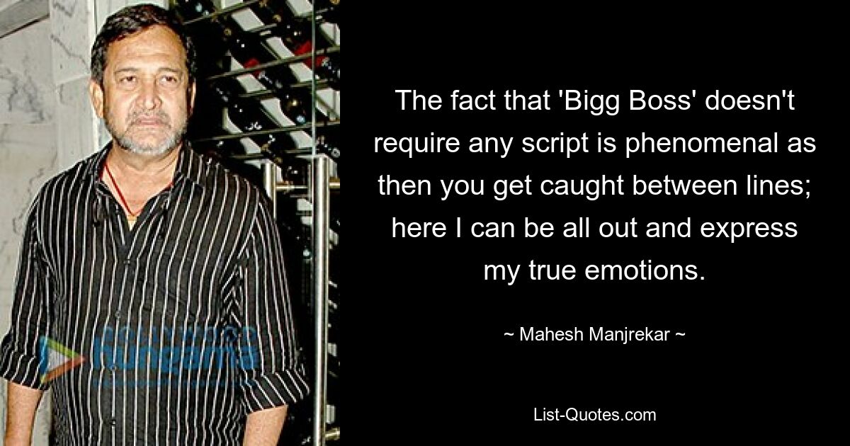 The fact that 'Bigg Boss' doesn't require any script is phenomenal as then you get caught between lines; here I can be all out and express my true emotions. — © Mahesh Manjrekar