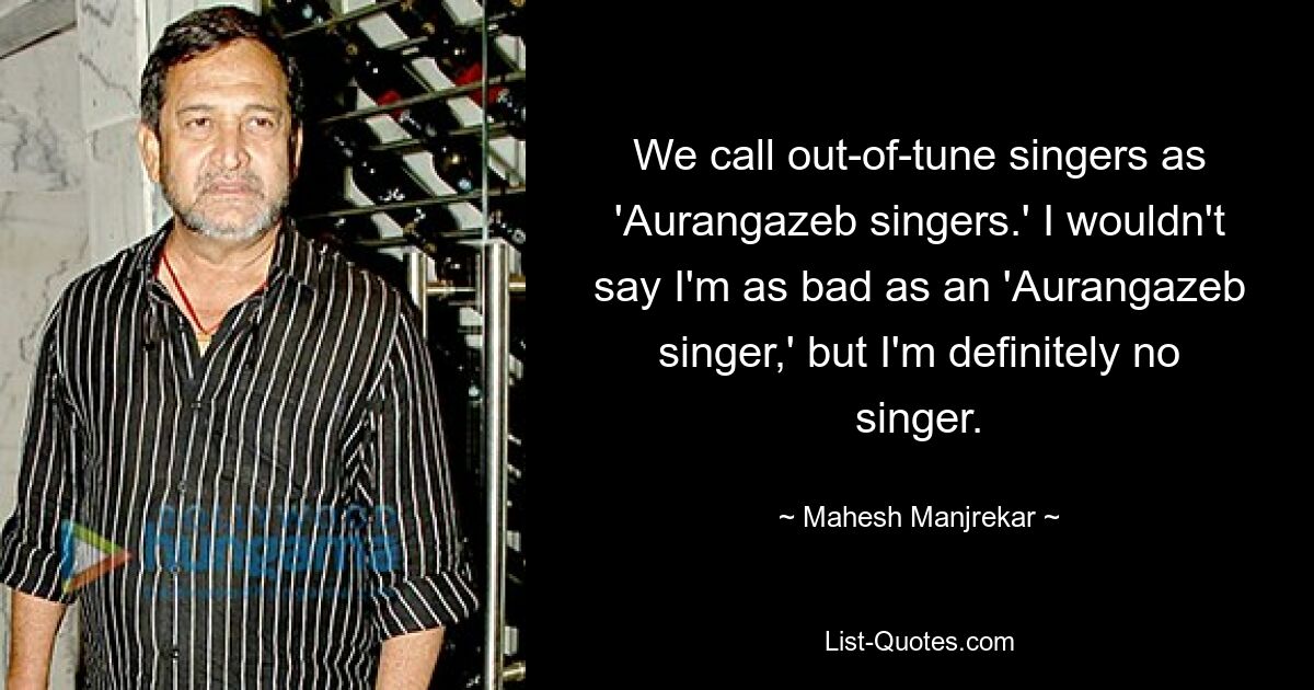 We call out-of-tune singers as 'Aurangazeb singers.' I wouldn't say I'm as bad as an 'Aurangazeb singer,' but I'm definitely no singer. — © Mahesh Manjrekar