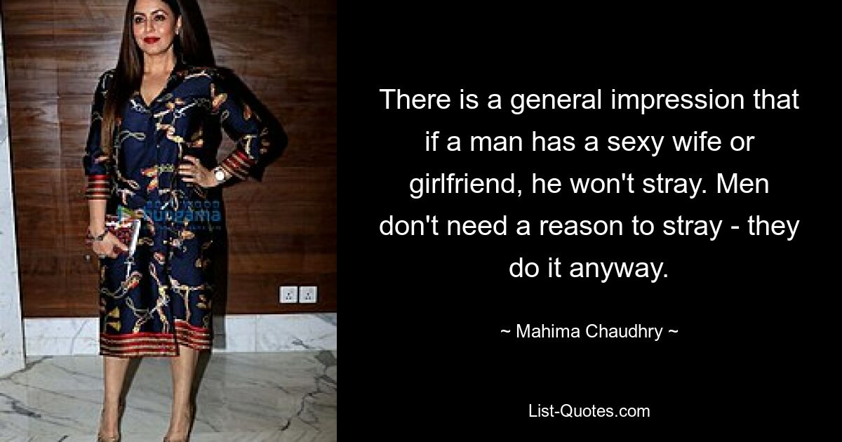 There is a general impression that if a man has a sexy wife or girlfriend, he won't stray. Men don't need a reason to stray - they do it anyway. — © Mahima Chaudhry