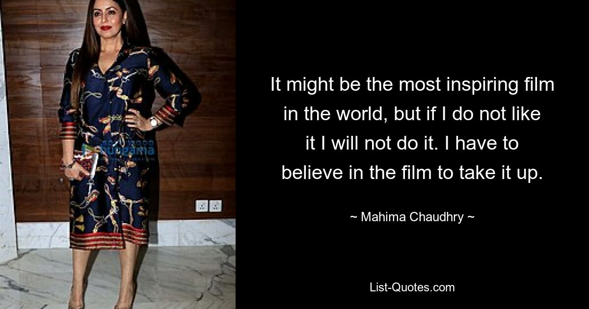 It might be the most inspiring film in the world, but if I do not like it I will not do it. I have to believe in the film to take it up. — © Mahima Chaudhry