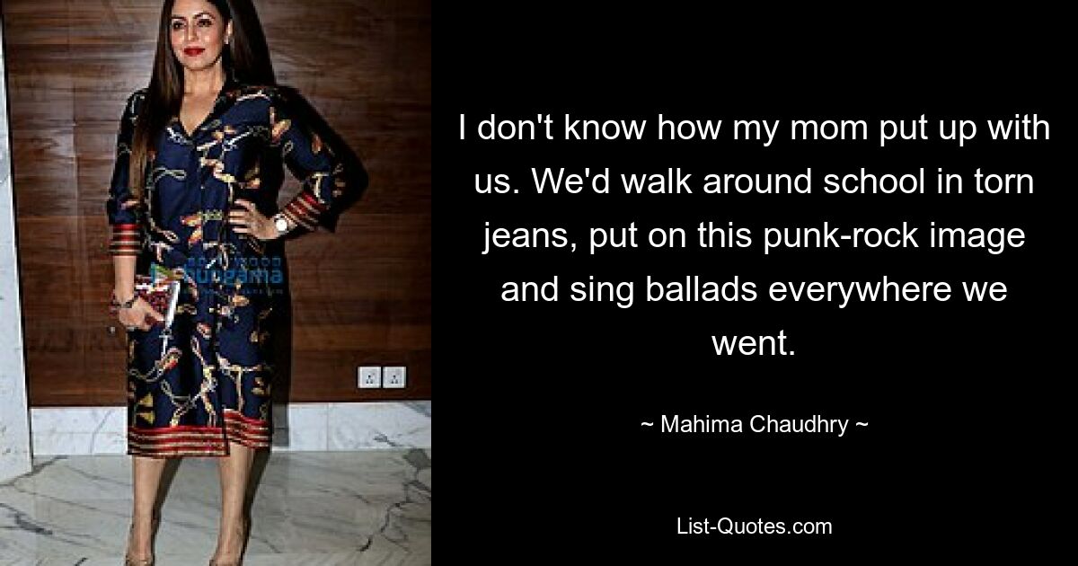 I don't know how my mom put up with us. We'd walk around school in torn jeans, put on this punk-rock image and sing ballads everywhere we went. — © Mahima Chaudhry