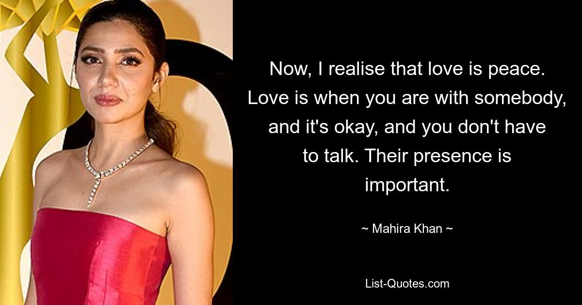 Now, I realise that love is peace. Love is when you are with somebody, and it's okay, and you don't have to talk. Their presence is important. — © Mahira Khan