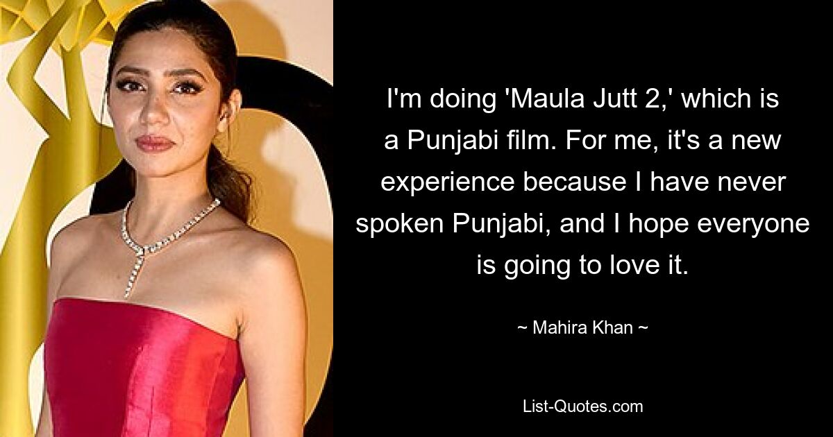 I'm doing 'Maula Jutt 2,' which is a Punjabi film. For me, it's a new experience because I have never spoken Punjabi, and I hope everyone is going to love it. — © Mahira Khan