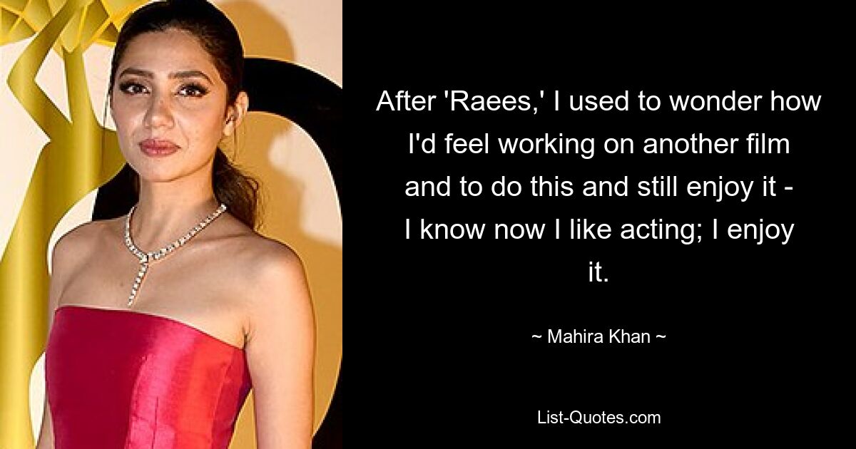 After 'Raees,' I used to wonder how I'd feel working on another film and to do this and still enjoy it - I know now I like acting; I enjoy it. — © Mahira Khan