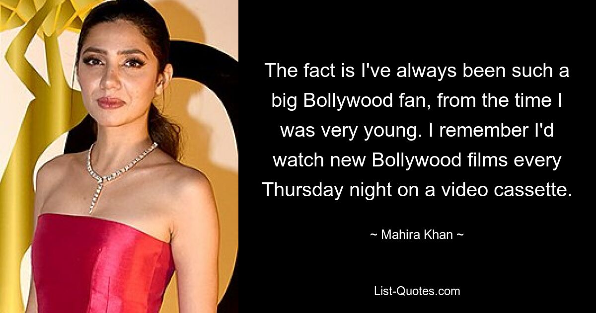 The fact is I've always been such a big Bollywood fan, from the time I was very young. I remember I'd watch new Bollywood films every Thursday night on a video cassette. — © Mahira Khan