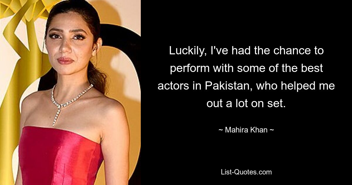 Luckily, I've had the chance to perform with some of the best actors in Pakistan, who helped me out a lot on set. — © Mahira Khan